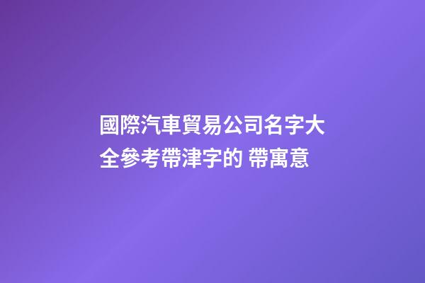 國際汽車貿易公司名字大全參考帶津字的 帶寓意-第1張-公司起名-玄機派
